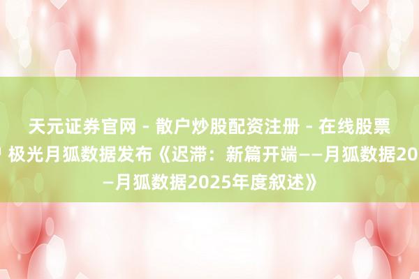 天元证券官网 - 散户炒股配资注册 - 在线股票如何杠杆开户 极光月狐数据发布《迟滞：新篇开端——月狐数据2025年度叙述》