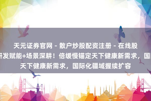 天元证券官网 - 散户炒股配资注册 - 在线股票如何杠杆开户 研发赋能+场景深耕！倍缓慢锚定天下健康新需求，国际化疆域握续扩容