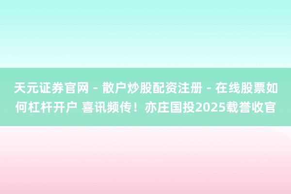 天元证券官网 - 散户炒股配资注册 - 在线股票如何杠杆开户 喜讯频传！亦庄国投2025载誉收官