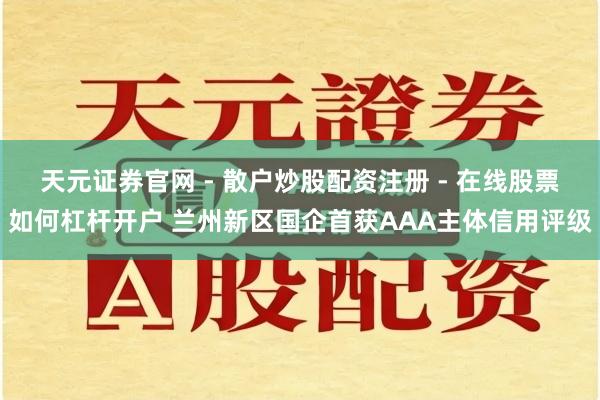 天元证券官网 - 散户炒股配资注册 - 在线股票如何杠杆开户 兰州新区国企首获AAA主体信用评级