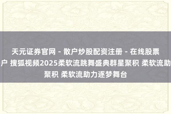 天元证券官网 - 散户炒股配资注册 - 在线股票如何杠杆开户 搜狐视频2025柔软流跳舞盛典群星聚积 柔软流助力逐梦舞台