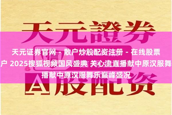 天元证券官网 - 散户炒股配资注册 - 在线股票如何杠杆开户 2025搜狐视频国风盛典 关心流直播献中原汉服舞乐巅峰盛况
