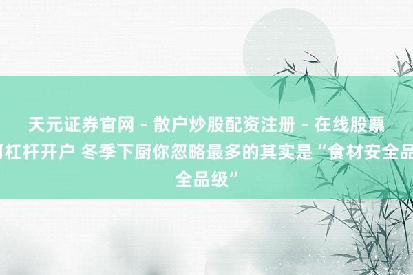 天元证券官网 - 散户炒股配资注册 - 在线股票如何杠杆开户 冬季下厨你忽略最多的其实是“食材安全品级”