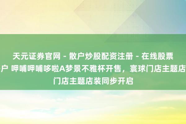 天元证券官网 - 散户炒股配资注册 - 在线股票如何杠杆开户 呷哺呷哺哆啦A梦景不雅杯开售，寰球门店主题店装同步开启