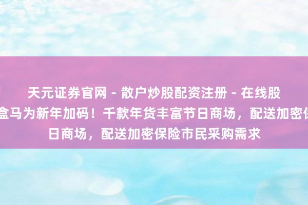 天元证券官网 - 散户炒股配资注册 - 在线股票如何杠杆开户 盒马为新年加码！千款年货丰富节日商场，配送加密保险市民采购需求