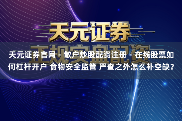 天元证券官网 - 散户炒股配资注册 - 在线股票如何杠杆开户 食物安全监管 严查之外怎么补空缺？