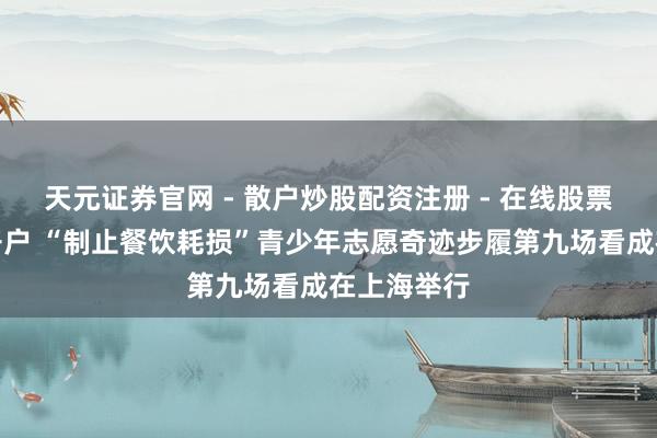天元证券官网 - 散户炒股配资注册 - 在线股票如何杠杆开户 “制止餐饮耗损”青少年志愿奇迹步履第九场看成在上海举行