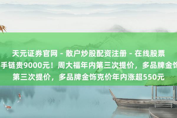 天元证券官网 - 散户炒股配资注册 - 在线股票如何杠杆开户 一条金手链贵9000元！周大福年内第三次提价，多品牌金饰克价年内涨超550元