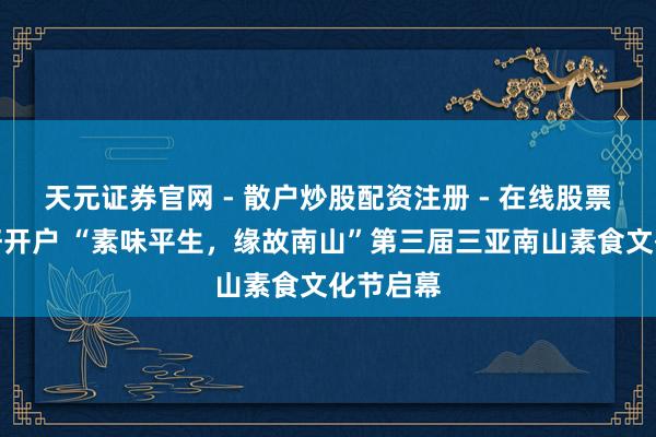 天元证券官网 - 散户炒股配资注册 - 在线股票如何杠杆开户 “素味平生，缘故南山”第三届三亚南山素食文化节启幕