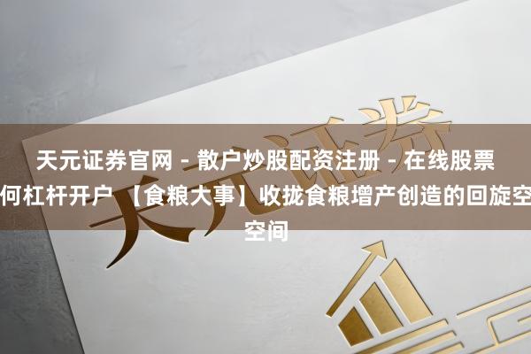 天元证券官网 - 散户炒股配资注册 - 在线股票如何杠杆开户 【食粮大事】收拢食粮增产创造的回旋空间