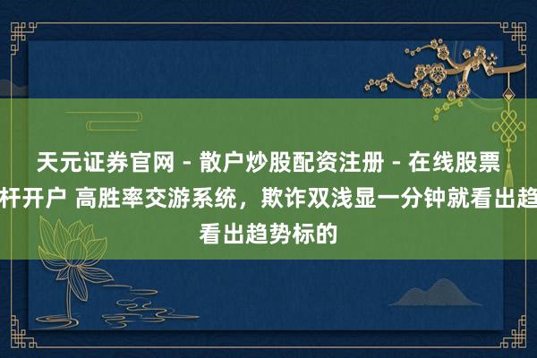 天元证券官网 - 散户炒股配资注册 - 在线股票如何杠杆开户 高胜率交游系统，欺诈双浅显一分钟就看出趋势标的