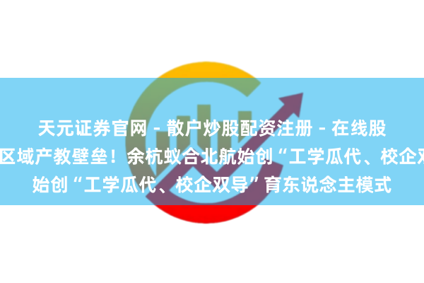 天元证券官网 - 散户炒股配资注册 - 在线股票如何杠杆开户 破局区域产教壁垒！余杭蚁合北航始创“工学瓜代、校企双导”育东说念主模式