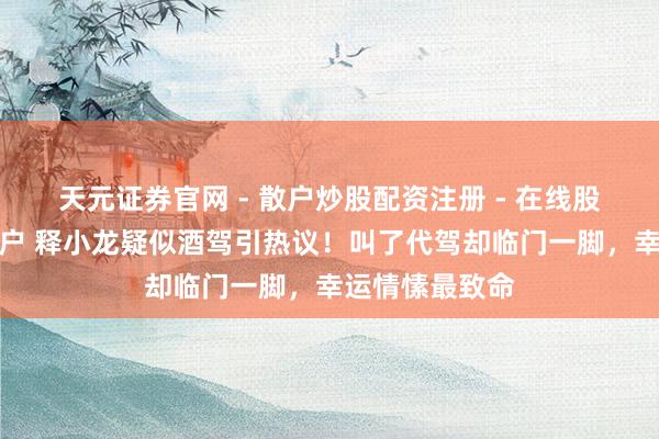 天元证券官网 - 散户炒股配资注册 - 在线股票如何杠杆开户 释小龙疑似酒驾引热议！叫了代驾却临门一脚，幸运情愫最致命
