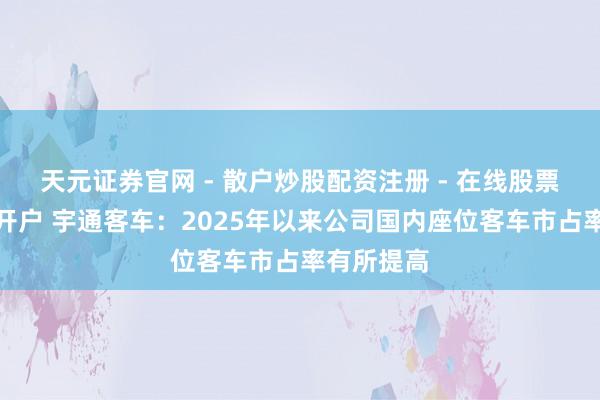 天元证券官网 - 散户炒股配资注册 - 在线股票如何杠杆开户 宇通客车：2025年以来公司国内座位客车市占率有所提高