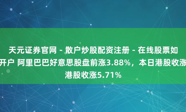 天元证券官网 - 散户炒股配资注册 - 在线股票如何杠杆开户 阿里巴巴好意思股盘前涨3.88%，本日港股收涨5.71%