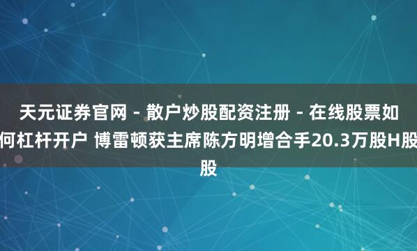 天元证券官网 - 散户炒股配资注册 - 在线股票如何杠杆开户 博雷顿获主席陈方明增合手20.3万股H股
