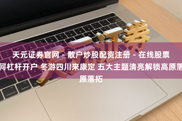 天元证券官网 - 散户炒股配资注册 - 在线股票如何杠杆开户 冬游四川来康定 五大主题清亮解锁高原落拓