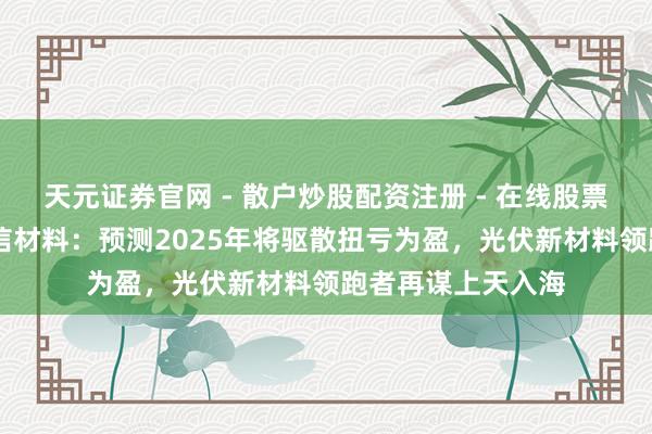 天元证券官网 - 散户炒股配资注册 - 在线股票如何杠杆开户 广信材料：预测2025年将驱散扭亏为盈，光伏新材料领跑者再谋上天入海