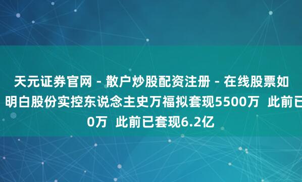 天元证券官网 - 散户炒股配资注册 - 在线股票如何杠杆开户 明白股份实控东说念主史万福拟套现5500万  此前已套现6.2亿