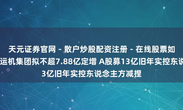 天元证券官网 - 散户炒股配资注册 - 在线股票如何杠杆开户 运机集团拟不超7.88亿定增 A股募13亿旧年实控东说念主方减捏