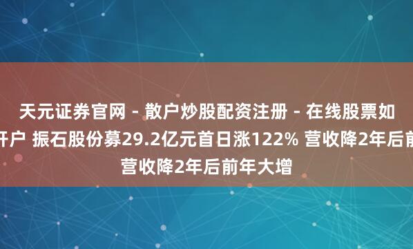 天元证券官网 - 散户炒股配资注册 - 在线股票如何杠杆开户 振石股份募29.2亿元首日涨122% 营收降2年后前年大增