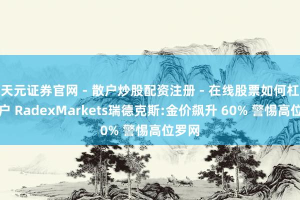 天元证券官网 - 散户炒股配资注册 - 在线股票如何杠杆开户 RadexMarkets瑞德克斯:金价飙升 60% 警惕高位罗网