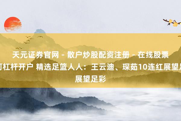 天元证券官网 - 散户炒股配资注册 - 在线股票如何杠杆开户 精选足篮人人：王云迪、琛茹10连红展望足彩