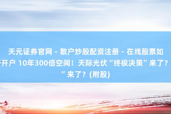 天元证券官网 - 散户炒股配资注册 - 在线股票如何杠杆开户 10年300倍空间！天际光伏“终极决策”来了？(附股)