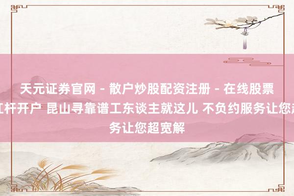 天元证券官网 - 散户炒股配资注册 - 在线股票如何杠杆开户 昆山寻靠谱工东谈主就这儿 不负约服务让您超宽解