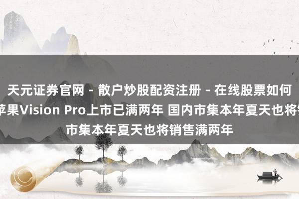 天元证券官网 - 散户炒股配资注册 - 在线股票如何杠杆开户 苹果Vision Pro上市已满两年 国内市集本年夏天也将销售满两年