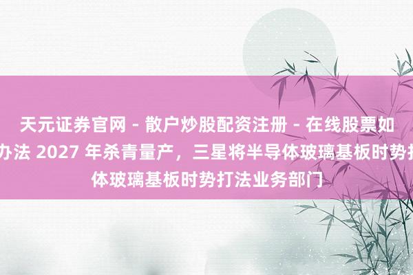 天元证券官网 - 散户炒股配资注册 - 在线股票如何杠杆开户 办法 2027 年杀青量产，三星将半导体玻璃基板时势打法业务部门