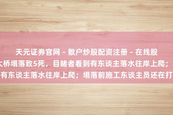 天元证券官网 - 散户炒股配资注册 - 在线股票如何杠杆开户 江苏一大桥塌落致5死，目睹者看到有东谈主落水往岸上爬；塌落前施工东谈主员还在打梁