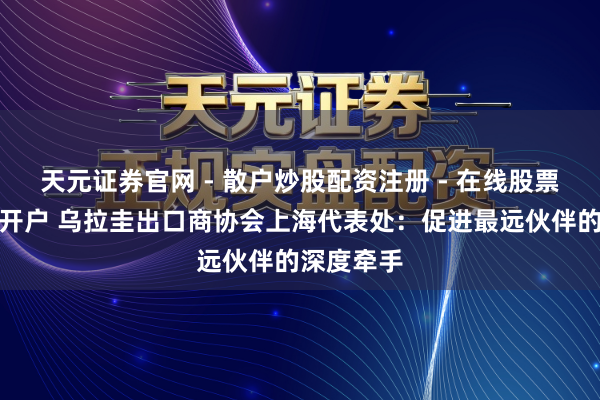 天元证券官网 - 散户炒股配资注册 - 在线股票如何杠杆开户 乌拉圭出口商协会上海代表处：促进最远伙伴的深度牵手