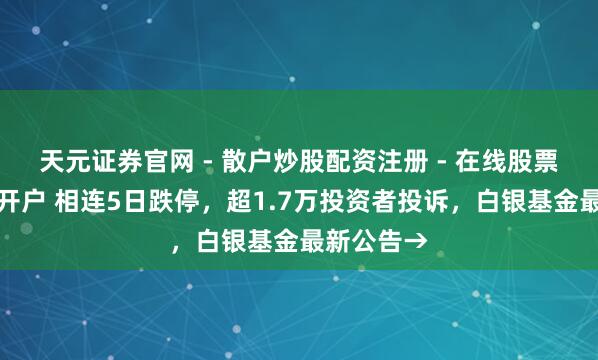 天元证券官网 - 散户炒股配资注册 - 在线股票如何杠杆开户 相连5日跌停，超1.7万投资者投诉，白银基金最新公告→