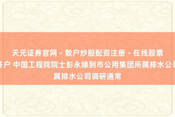 天元证券官网 - 散户炒股配资注册 - 在线股票如何杠杆开户 中国工程院院士彭永臻到市公用集团所属排水公司调研通常