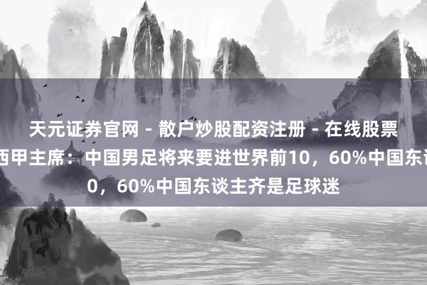 天元证券官网 - 散户炒股配资注册 - 在线股票如何杠杆开户 西甲主席：中国男足将来要进世界前10，60%中国东谈主齐是足球迷