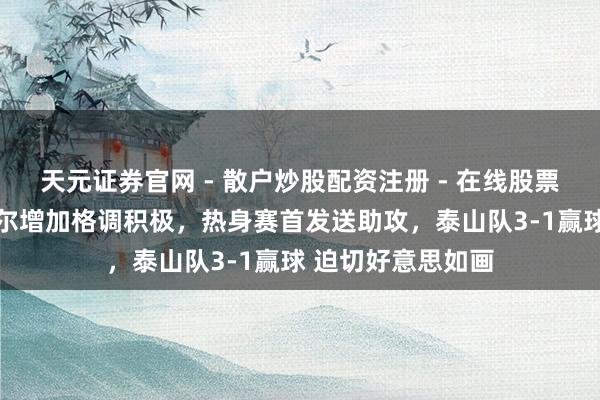 天元证券官网 - 散户炒股配资注册 - 在线股票如何杠杆开户 德尔增加格调积极，热身赛首发送助攻，泰山队3-1赢球 迫切好意思如画