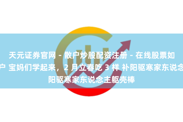 天元证券官网 - 散户炒股配资注册 - 在线股票如何杠杆开户 宝妈们学起来,2 月立春吃 3 样 补阳驱寒家东说念主躯壳棒
