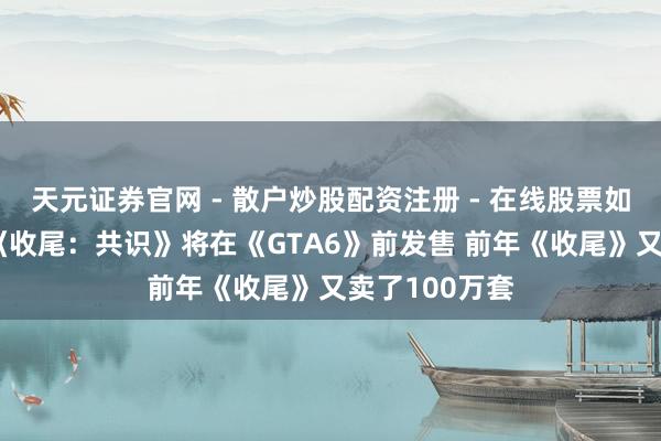 天元证券官网 - 散户炒股配资注册 - 在线股票如何杠杆开户 《收尾：共识》将在《GTA6》前发售 前年《收尾》又卖了100万套
