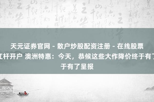 天元证券官网 - 散户炒股配资注册 - 在线股票如何杠杆开户 澳洲特惠：今天，恭候这些大作降价终于有了呈报