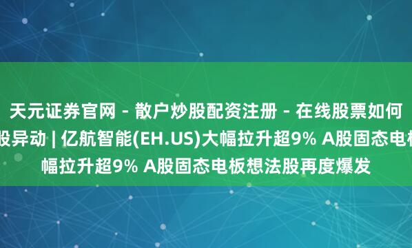 天元证券官网 - 散户炒股配资注册 - 在线股票如何杠杆开户 好意思股异动 | 亿航智能(EH.US)大幅拉升超9% A股固态电板想法股再度爆发