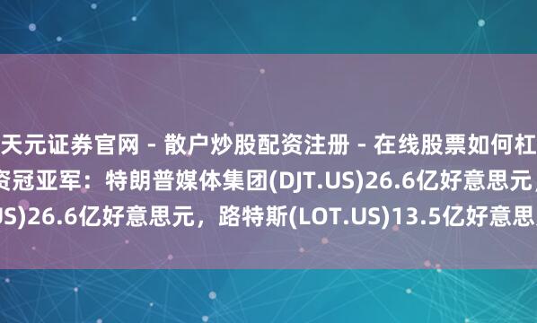天元证券官网 - 散户炒股配资注册 - 在线股票如何杠杆开户 SPAC公司募资冠亚军：特朗普媒体集团(DJT.US)26.6亿好意思元，路特斯(LOT.US)13.5亿好意思元
