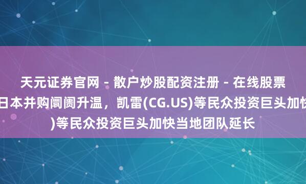 天元证券官网 - 散户炒股配资注册 - 在线股票如何杠杆开户 日本并购阛阓升温，凯雷(CG.US)等民众投资巨头加快当地团队延长