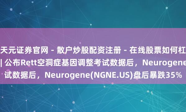 天元证券官网 - 散户炒股配资注册 - 在线股票如何杠杆开户 好意思股异动 | 公布Rett空洞症基因调整考试数据后，Neurogene(NGNE.US)盘后暴跌35%