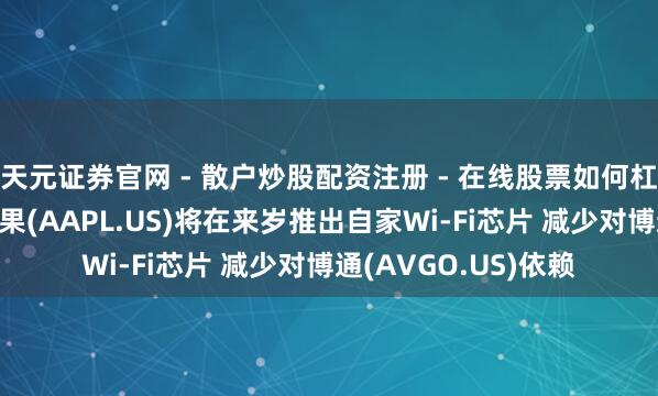 天元证券官网 - 散户炒股配资注册 - 在线股票如何杠杆开户 郭明錤:苹果(AAPL.US)将在来岁推出自家Wi-Fi芯片 减少对博通(AVGO.US)依赖