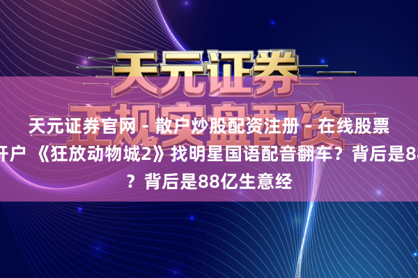 天元证券官网 - 散户炒股配资注册 - 在线股票如何杠杆开户 《狂放动物城2》找明星国语配音翻车?背后是88亿生意经