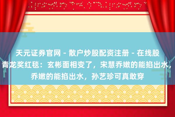 天元证券官网 - 散户炒股配资注册 - 在线股票如何杠杆开户 青龙奖红毯：玄彬面相变了，宋慧乔嫩的能掐出水，孙艺珍可真敢穿