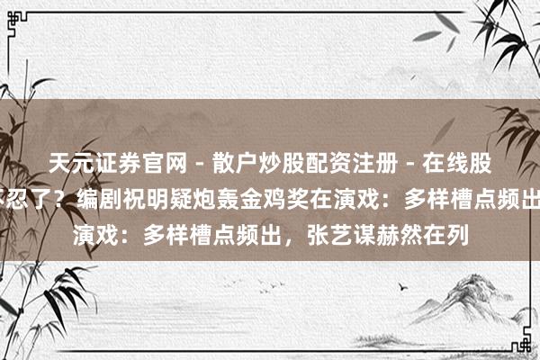 天元证券官网 - 散户炒股配资注册 - 在线股票如何杠杆开户 不忍了？编剧祝明疑炮轰金鸡奖在演戏：多样槽点频出，张艺谋赫然在列