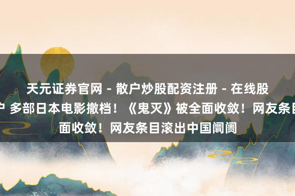 天元证券官网 - 散户炒股配资注册 - 在线股票如何杠杆开户 多部日本电影撤档！《鬼灭》被全面收敛！网友条目滚出中国阛阓