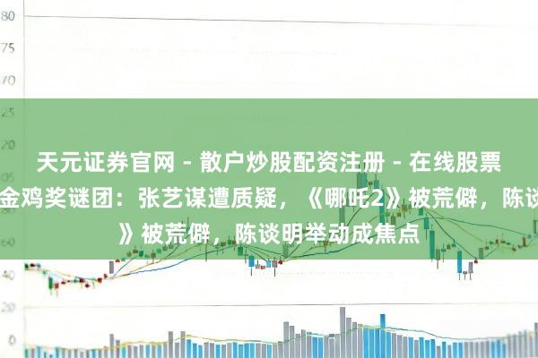 天元证券官网 - 散户炒股配资注册 - 在线股票如何杠杆开户 金鸡奖谜团：张艺谋遭质疑，《哪吒2》被荒僻，陈谈明举动成焦点